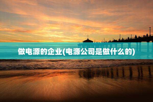 做电源的企业(电源公司是做什么的)
