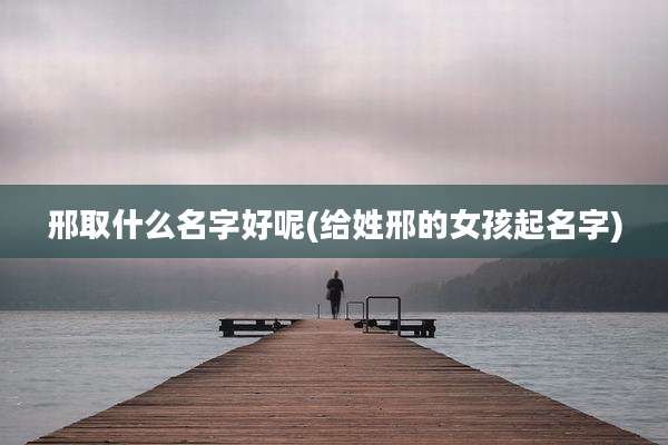 邢取什么名字好呢(给姓邢的女孩起名字)