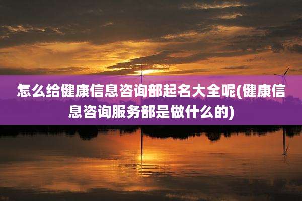 怎么给健康信息咨询部起名大全呢(健康信息咨询服务部是做什么的)