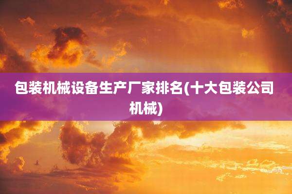 包装机械设备生产厂家排名(十大包装公司 机械)