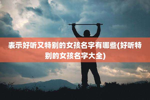 表示好听又特别的女孩名字有哪些(好听特别的女孩名字大全)