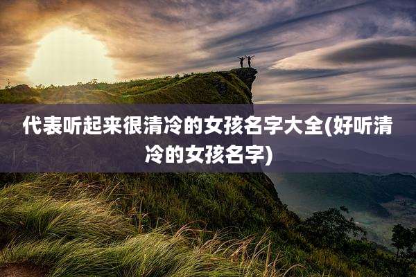 代表听起来很清冷的女孩名字大全(好听清冷的女孩名字)