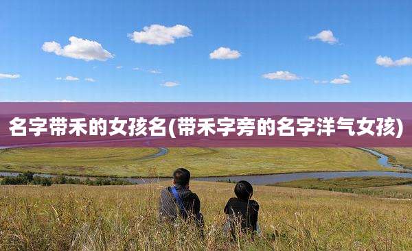 名字带禾的女孩名(带禾字旁的名字洋气女孩)