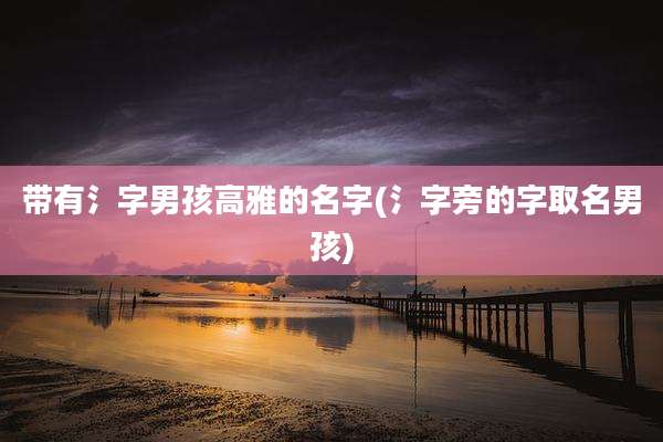 带有氵字男孩高雅的名字(氵字旁的字取名男孩)