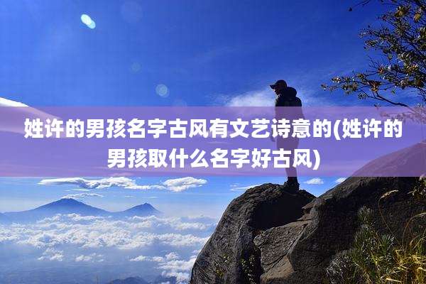 姓许的男孩名字古风有文艺诗意的(姓许的男孩取什么名字好古风)