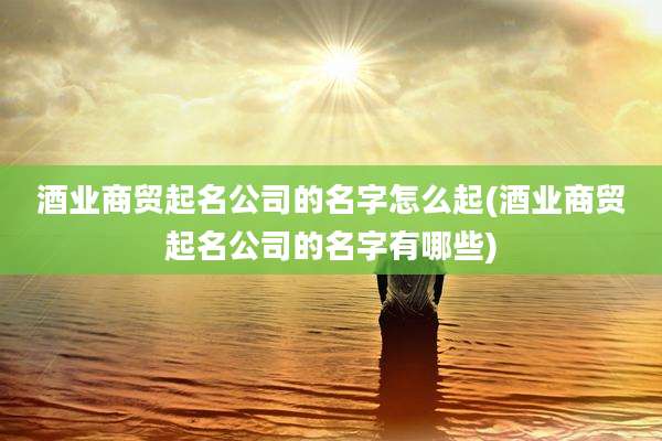 酒业商贸起名公司的名字怎么起(酒业商贸起名公司的名字有哪些)