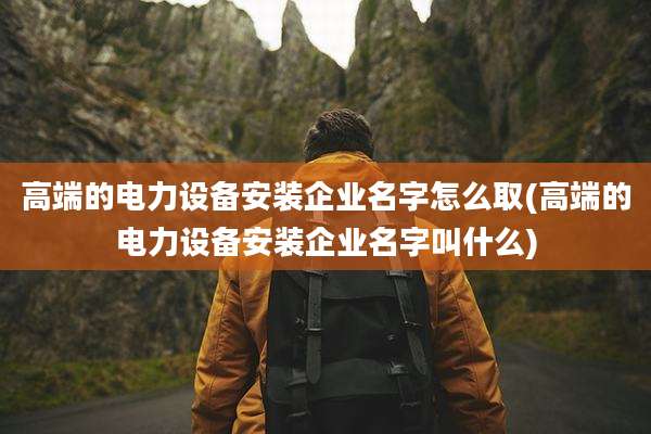 高端的电力设备安装企业名字怎么取(高端的电力设备安装企业名字叫什么)