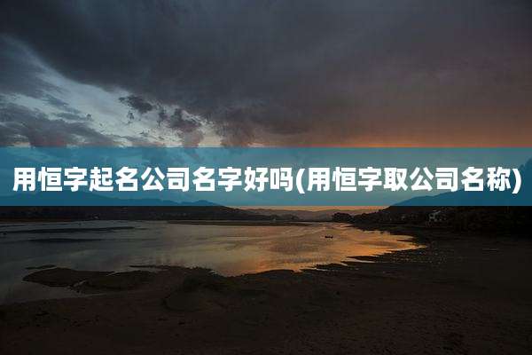 用恒字起名公司名字好吗(用恒字取公司名称)