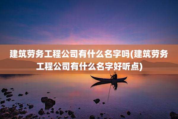 建筑劳务工程公司有什么名字吗(建筑劳务工程公司有什么名字好听点)