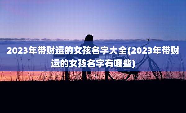 2023年带财运的女孩名字大全(2023年带财运的女孩名字有哪些)