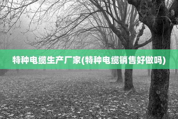 特种电缆生产厂家(特种电缆销售好做吗)