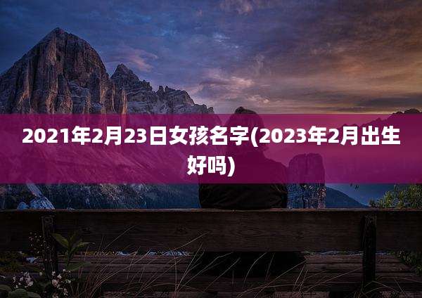 2021年2月23日女孩名字(2023年2月出生好吗)