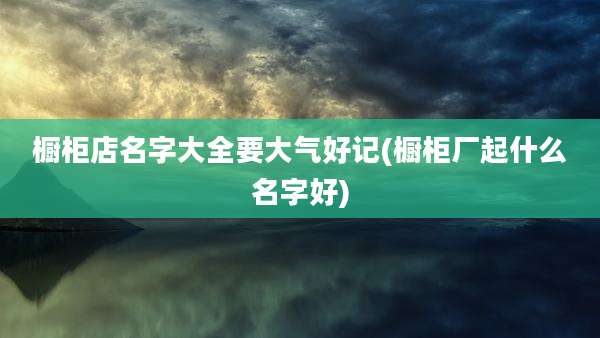 橱柜店名字大全要大气好记(橱柜厂起什么名字好)
