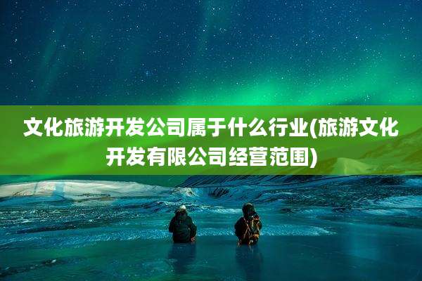 文化旅游开发公司属于什么行业(旅游文化开发有限公司经营范围)