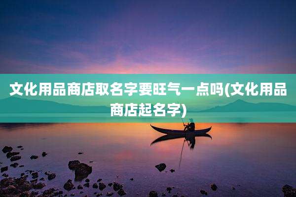 文化用品商店取名字要旺气一点吗(文化用品商店起名字)