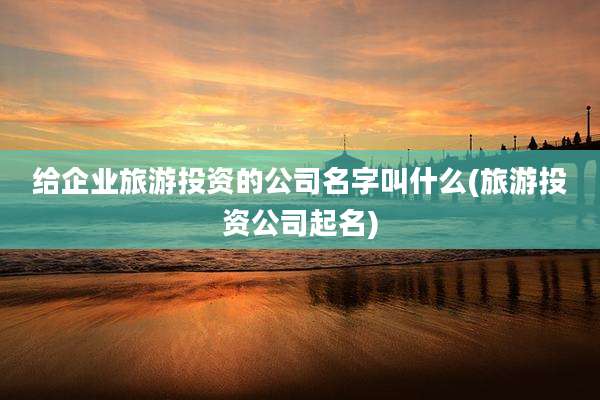 给企业旅游投资的公司名字叫什么(旅游投资公司起名)