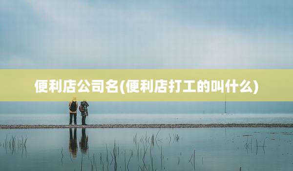 便利店公司名(便利店打工的叫什么)