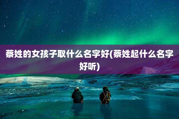 蔡姓的女孩子取什么名字好(蔡姓起什么名字好听)