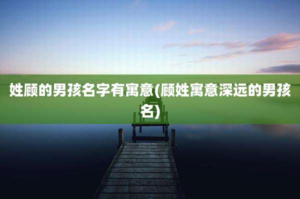 姓顾的男孩名字有寓意(顾姓寓意深远的男孩名)