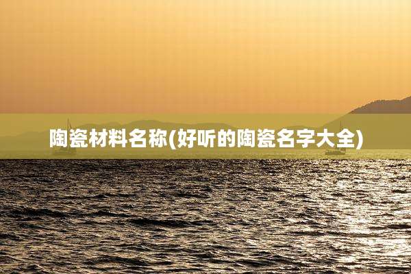 陶瓷材料名称(好听的陶瓷名字大全)