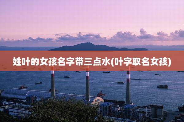 姓叶的女孩名字带三点水(叶字取名女孩)
