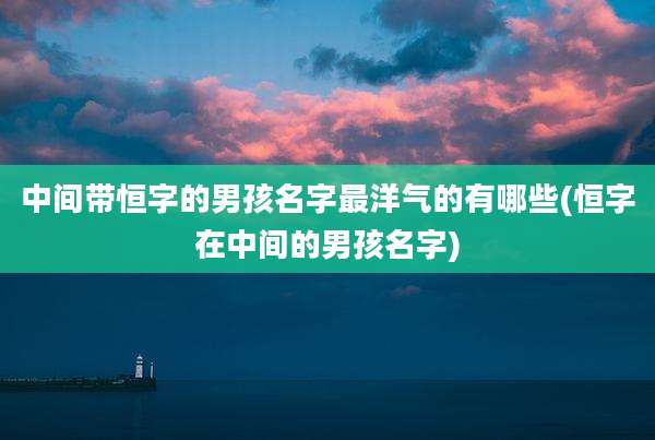 中间带恒字的男孩名字最洋气的有哪些(恒字在中间的男孩名字)