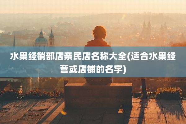 水果经销部店亲民店名称大全(适合水果经营或店铺的名字)