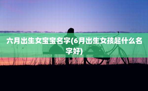 六月出生女宝宝名字(6月出生女孩起什么名字好)