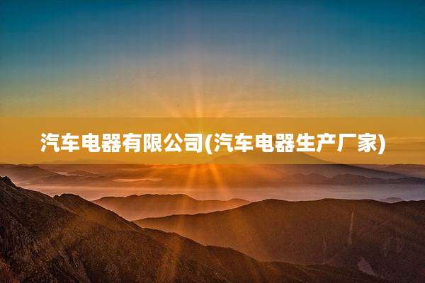 汽车电器有限公司(汽车电器生产厂家)