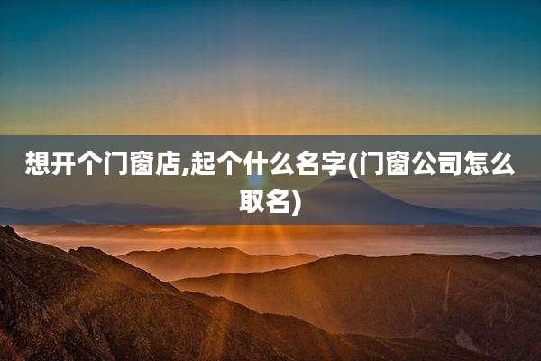 想开个门窗店,起个什么名字(门窗公司怎么取名)