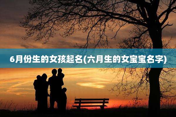 6月份生的女孩起名(六月生的女宝宝名字)