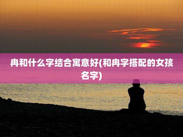 冉和什么字结合寓意好(和冉字搭配的女孩名字)