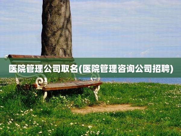 医院管理公司取名(医院管理咨询公司招聘)