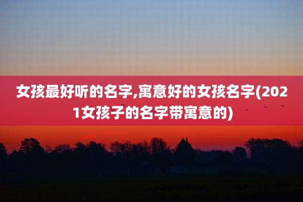 女孩最好听的名字,寓意好的女孩名字(2021女孩子的名字带寓意的)