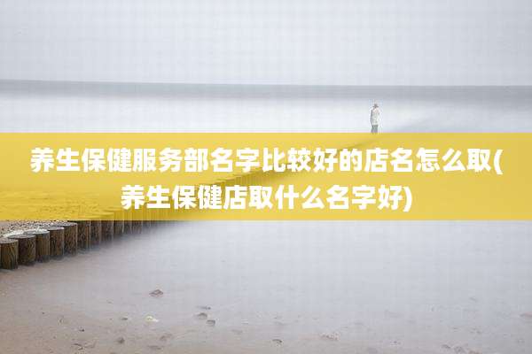 养生保健服务部名字比较好的店名怎么取(养生保健店取什么名字好)