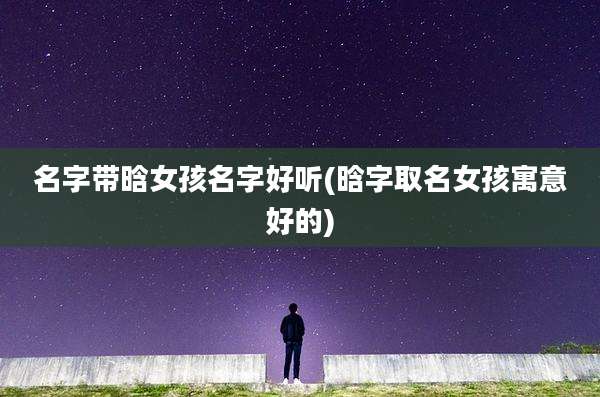 名字带晗女孩名字好听(晗字取名女孩寓意好的)