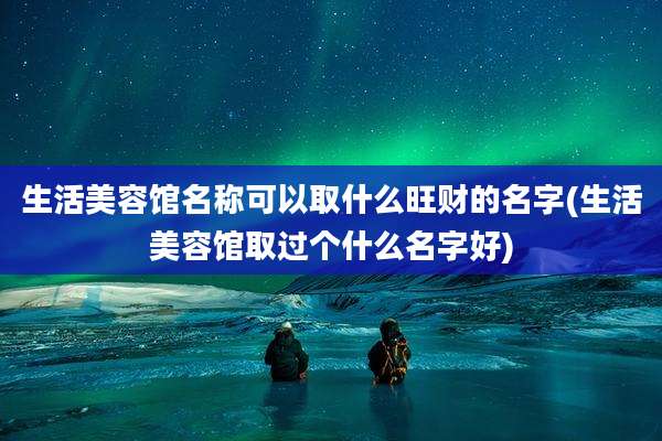 生活美容馆名称可以取什么旺财的名字(生活美容馆取过个什么名字好)