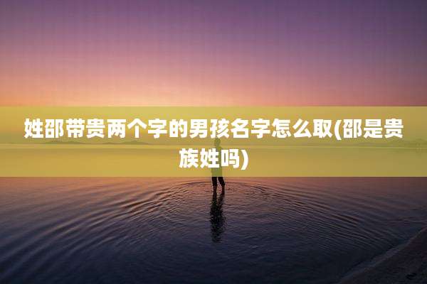 姓邵带贵两个字的男孩名字怎么取(邵是贵族姓吗)
