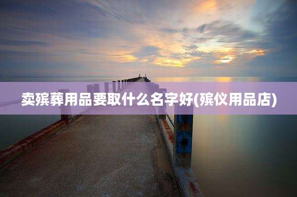 卖殡葬用品要取什么名字好(殡仪用品店)