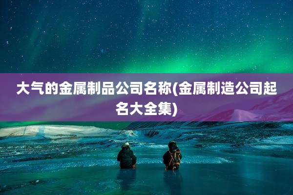 大气的金属制品公司名称(金属制造公司起名大全集)