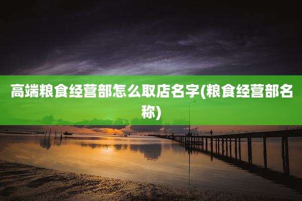 高端粮食经营部怎么取店名字(粮食经营部名称)