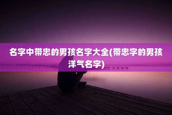 名字中带忠的男孩名字大全(带忠字的男孩洋气名字)