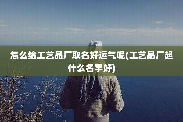 怎么给工艺品厂取名好运气呢(工艺品厂起什么名字好)