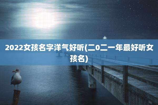 2022女孩名字洋气好听(二0二一年最好听女孩名)