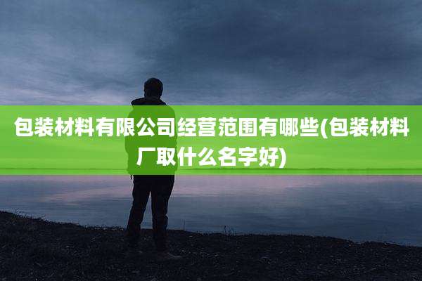 包装材料有限公司经营范围有哪些(包装材料厂取什么名字好)