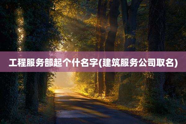 工程服务部起个什名字(建筑服务公司取名)