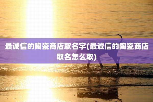 最诚信的陶瓷商店取名字(最诚信的陶瓷商店取名怎么取)