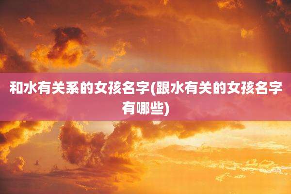 和水有关系的女孩名字(跟水有关的女孩名字有哪些)
