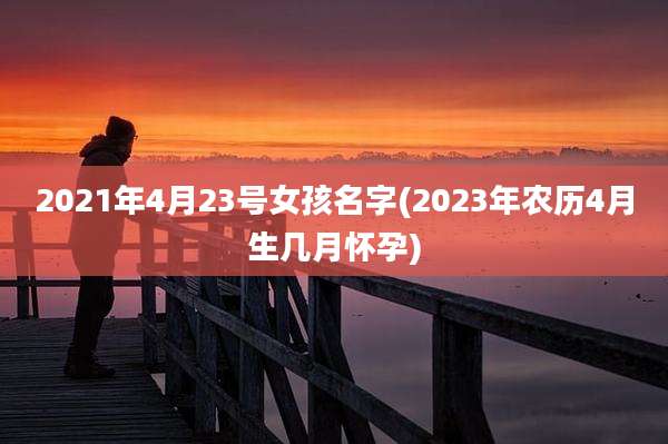 2021年4月23号女孩名字(2023年农历4月生几月怀孕)