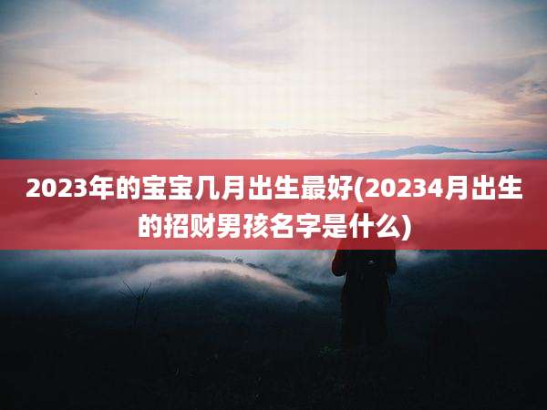 2023年的宝宝几月出生最好(20234月出生的招财男孩名字是什么)